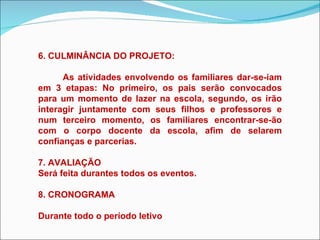 6. CULMINÂNCIA DO PROJETO: As atividades envolvendo os familiares dar-se-iam em 3 etapas: No primeiro, os pais serão convocados para um momento de lazer na escola, segundo, os irão interagir juntamente com seus filhos e professores e num terceiro momento, os familiares encontrar-se-ão com o corpo docente da escola, afim de selarem confianças e parcerias. 7. AVALIAÇÃO Será feita durantes todos os eventos. 8. CRONOGRAMA Durante todo o período letivo 