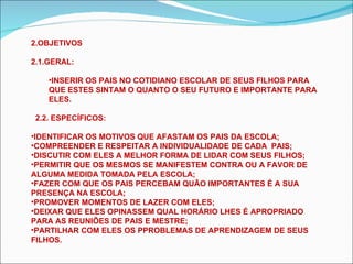 OBJETIVOS 2.1.GERAL: INSERIR OS PAIS NO COTIDIANO ESCOLAR DE SEUS FILHOS PARA QUE ESTES SINTAM O QUANTO O SEU FUTURO E IMPORTANTE PARA ELES. 2.2. ESPECÍFICOS: IDENTIFICAR OS MOTIVOS QUE AFASTAM OS PAIS DA ESCOLA; COMPREENDER E RESPEITAR A INDIVIDUALIDADE DE CADA  PAIS; DISCUTIR COM ELES A MELHOR FORMA DE LIDAR COM SEUS FILHOS; PERMITIR QUE OS MESMOS SE MANIFESTEM CONTRA OU A FAVOR DE ALGUMA MEDIDA TOMADA PELA ESCOLA; FAZER COM QUE OS PAIS PERCEBAM QUÃO IMPORTANTES É A SUA PRESENÇA NA ESCOLA; PROMOVER MOMENTOS DE LAZER COM ELES; DEIXAR QUE ELES OPINASSEM QUAL HORÁRIO LHES É APROPRIADO PARA AS REUNIÕES DE PAIS E MESTRE; PARTILHAR COM ELES OS PPROBLEMAS DE APRENDIZAGEM DE SEUS FILHOS. 