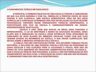 3.FUNDAMENTOS TEÓRICO-METODOLÓGICO O PRINCIPAL E PRIMEIRO OBJETIVO DE UMA ESCOLA É SERVIR A CAMUNIDADE EM QUE ELA ESTÁ INSERIDA E COM TAL, OBRIGA-SE A PRESTAR CONTA DE SEUS PASSOS À SUA CLIENTELA. UMA ESCOLA DEMOCRÁTICA TRÁS EM SEU BOJO CURRICULAR A CONFIANÇA EXTREMADA DOS PAIS EM RELAÇOES ÀS SUAS DECISÕE PEDAGÓGICAS. PARTINDO DESSE PRESSUPOSTO TORNA-SE INDISPENSÁVEL À PARTICIPAÇÃO DOS PAIS NA ESCOLA E CONSEQUENTEMENTE NO ENSINO-APRENDIZAGEM DE SEUS FILHOS. ESCOLA E PAIS TÊEM QUE DAR-SE AS MÃOS, ESSA PARCERIA É IMPRESCINDÍVEL. A LEI DE DIRETRIZES E BASES DA EDUCAÇÃO NACIONAL DEIXA CLARO QUE É OBRIGAÇÃO DA ESCOLA CRIAR ESTÍMULOS PARA APROXIMAR OS FAMILIARES DE SEUS ALUNOS DO AMBIENTE ESCOLAR, FAZER COM QUE ELES TENHAM ACESSO AO REGIMENTO DA ESCOLA, À SUA GRADE CURRICULAR, QUE DECIDA SOBRE A MERENDA OFERECIDA PELA ESCOLA. A FAMÍLIA TEM UMA PARTICIPAÇÃO ÍNFIMA  NAS DECISÕES TOMADAS PELOS GESTORES, A INCLUSÃO DE UMA PEQUENA PARCELA DOS PAIS NO PROGRAMA DA CAIXA ESCOLAR E NAS ELEIÇÕES PARA O COLEGIADO É POUCO, ISSO NÃO OS TORNA DE FATO INSERIDOS NO PROCESSO ADMINISTRATIVO-SOCIAL DA ESCOLA.  PAIS E ESCOLAS TÊEM DE SER PARCEIROS, A ESCOLA TEM POR OBRIGAÇÃO DE SER TRANSPARENTE EM SEUS ATOS. A PRESTAÇÃO DE CONTA TEM QUE SER EXTENSIVA À COMUNIDADE PARA QUE NÃO HAJA DESCONFIANÇA. 