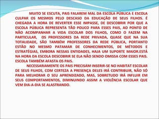 MUITO SE ESCUTA, PAIS FALAREM MAL DA ESCOLA PÚBLICA E ESCOLA CULPAR OS MESMOS PELO DESCASO DA EDUCAÇÃO DE SEUS FILHOS. É CHEGADA A HORA DE REVERTER ESSE IMPASSE, DE DESCOBRIR POR QUE A ESCOLA PÚBLICA REPRESENTA TÃO POUCO PARA ESSES PAIS, AO PONTO DE NÃO ACOMPANHAR A VIDA ESCOLAR DOS FILHOS, COMO O FAZEM NA PARTICULAR,  OS PROFESSORES DA REDE PRIVADA, QUASE QUE NA SUA TOTALIDADE, SÃO TAMBÉM PROFESSORES DA REDE PÚBLICA, PORTANTO ESTÃO NO MESMO PATAMAR DE CONHECIMENTOS, DE MÉTODOS E ESTRATÉGIAS, EMBORA NESSAS ENTIDADES, HAJA UM SUPORTE MAIOR.ESTÁ NA HORA DA ESCOLA DESCOBRIR SE ELA NÃO SENDO OMISSA COM ESSES PAIS. ESCOLA TAMBÉM AFASTA OS PAIS. NECESSARIAMENTE OS PAIS PRECISAM INSERIR-SE NO HABITAT ESCOLAR DE SEUS FILHOS, COM CERTEZA A PRESENÇA DELES IRÁ CONTRIBUIR, NÃO SÓ PARA MELHORAR O SEU APRENDIZADO, MAS, SOBRETUDO IRÁ INFLUIR EM SEUS COMPORTAMENTOS, DIMINUINDO ASSIM A VIOLÊNCIA ESCOLAR QUE VEM DIA-A-DIA SE ALASTRANDO. 