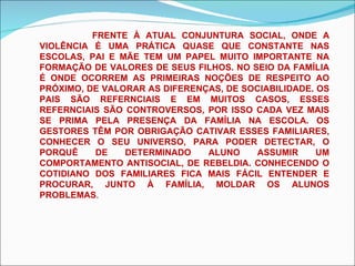 FRENTE À ATUAL CONJUNTURA SOCIAL, ONDE A VIOLÊNCIA É UMA PRÁTICA QUASE QUE CONSTANTE NAS ESCOLAS, PAI E MÃE TEM UM PAPEL MUITO IMPORTANTE NA FORMAÇÃO DE VALORES DE SEUS FILHOS. NO SEIO DA FAMÍLIA É ONDE OCORREM AS PRIMEIRAS NOÇÕES DE RESPEITO AO PRÓXIMO, DE VALORAR AS DIFERENÇAS, DE SOCIABILIDADE. OS PAIS SÃO REFERNCIAIS E EM MUITOS CASOS, ESSES REFERNCIAIS SÃO CONTROVERSOS, POR ISSO CADA VEZ MAIS SE PRIMA PELA PRESENÇA DA FAMÍLIA NA ESCOLA. OS GESTORES TÊM POR OBRIGAÇÃO CATIVAR ESSES FAMILIARES, CONHECER O SEU UNIVERSO, PARA PODER DETECTAR, O PORQUÊ DE DETERMINADO ALUNO ASSUMIR UM COMPORTAMENTO ANTISOCIAL, DE REBELDIA. CONHECENDO O COTIDIANO DOS FAMILIARES FICA MAIS FÁCIL ENTENDER E PROCURAR, JUNTO À FAMÍLIA, MOLDAR OS ALUNOS PROBLEMAS . 