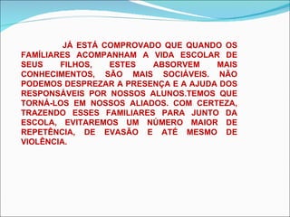 JÁ ESTÁ COMPROVADO QUE QUANDO OS FAMÍLIARES ACOMPANHAM A VIDA ESCOLAR DE SEUS FILHOS, ESTES ABSORVEM MAIS CONHECIMENTOS, SÃO MAIS SOCIÁVEIS. NÃO PODEMOS DESPREZAR A PRESENÇA E A AJUDA DOS RESPONSÁVEIS POR NOSSOS ALUNOS.TEMOS QUE TORNÁ-LOS EM NOSSOS ALIADOS. COM CERTEZA, TRAZENDO ESSES FAMILIARES PARA JUNTO DA ESCOLA, EVITAREMOS UM NÚMERO MAIOR DE REPETÊNCIA, DE EVASÃO E ATÉ MESMO DE VIOLÊNCIA. 