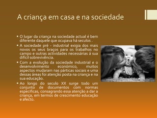 A criança em casa e na sociedade
 O lugar da criança na sociedade actual é bem
diferente daquele que ocupava há seculos .
 A sociedade pré - industrial exigia dos mais
novos os seus braços para os trabalhos no
campo e outras actividades necessárias á sua
difícil sobrevivência.
 Com a evolução da sociedade industrial e o
desenvolvimento económico, muitos
aspectos mudaram nas párticas sociais e uma
dessas áreas foi atenção posta na criança e na
sua educação.
 Ao longo do seculo XX surge todo um
conjunto de documentos com normas
especificas, consagrando essa atenção a dar a
criança, em termos de crescimento educação
e afecto.
 