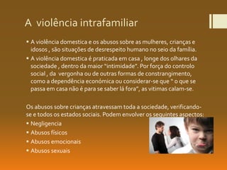 A violência intrafamiliar
 A violência domestica e os abusos sobre as mulheres, crianças e
idosos , são situações de desrespeito humano no seio da família.
 A violência domestica é praticada em casa , longe dos olhares da
sociedade , dentro da maior “intimidade”. Por força do controlo
social , da vergonha ou de outras formas de constrangimento,
como a dependência económica ou considerar-se que “ o que se
passa em casa não é para se saber lá fora”, as vitimas calam-se.
Os abusos sobre crianças atravessam toda a sociedade, verificando-
se e todos os estados sociais. Podem envolver os seguintes aspectos:
 Negligencia
 Abusos físicos
 Abusos emocionais
 Abusos sexuais
 