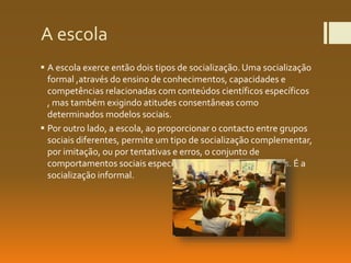 A escola
 A escola exerce então dois tipos de socialização.Uma socialização
formal ,através do ensino de conhecimentos, capacidades e
competências relacionadas com conteúdos científicos específicos
, mas também exigindo atitudes consentâneas como
determinados modelos sociais.
 Por outro lado, a escola, ao proporcionar o contacto entre grupos
sociais diferentes, permite um tipo de socialização complementar,
por imitação, ou por tentativas e erros, o conjunto de
comportamentos sociais específicos de outros papeis sociais. É a
socialização informal.
 