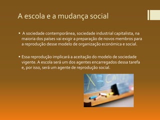 A escola e a mudança social
 A sociedade contemporânea, sociedade industrial capitalista, na
maioria dos países vai exigir a preparação de novos membros para
a reprodução desse modelo de organização económica e social.
 Essa reprodução implicará a aceitação do modelo de sociedade
vigente.A escola será um dos agentes encarregados dessa tarefa
e, por isso, será um agente de reprodução social.
 
