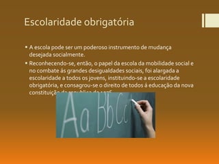 Escolaridade obrigatória
 A escola pode ser um poderoso instrumento de mudança
desejada socialmente.
 Reconhecendo-se, então, o papel da escola da mobilidade social e
no combate ás grandes desigualdades sociais, foi alargada a
escolaridade a todos os jovens, instituindo-se a escolaridade
obrigatória, e consagrou-se o direito de todos á educação da nova
constituição da republica de 1976.
 