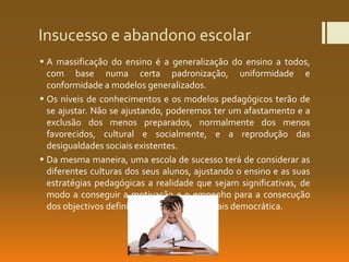 Insucesso e abandono escolar
 A massificação do ensino é a generalização do ensino a todos,
com base numa certa padronização, uniformidade e
conformidade a modelos generalizados.
 Os níveis de conhecimentos e os modelos pedagógicos terão de
se ajustar. Não se ajustando, poderemos ter um afastamento e a
exclusão dos menos preparados, normalmente dos menos
favorecidos, cultural e socialmente, e a reprodução das
desigualdades sociais existentes.
 Da mesma maneira, uma escola de sucesso terá de considerar as
diferentes culturas dos seus alunos, ajustando o ensino e as suas
estratégias pedagógicas a realidade que sejam significativas, de
modo a conseguir a motivação e o empenho para a consecução
dos objectivos definidos, uma sociedade mais democrática.
 