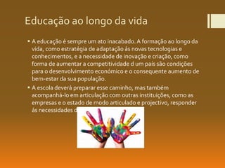 Educação ao longo da vida
 A educação é sempre um ato inacabado.A formação ao longo da
vida, como estratégia de adaptação ás novas tecnologias e
conhecimentos, e a necessidade de inovação e criação, como
forma de aumentar a competitividade d um país são condições
para o desenvolvimento económico e o consequente aumento de
bem-estar da sua população.
 A escola deverá preparar esse caminho, mas também
acompanhá-lo em articulação com outras instituições, como as
empresas e o estado de modo articulado e projectivo, responder
ás necessidades de formação do país
 