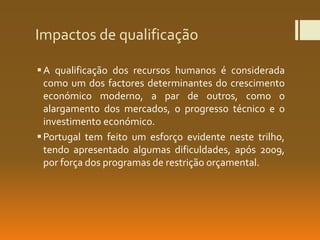 Impactos de qualificação
A qualificação dos recursos humanos é considerada
como um dos factores determinantes do crescimento
económico moderno, a par de outros, como o
alargamento dos mercados, o progresso técnico e o
investimento económico.
Portugal tem feito um esforço evidente neste trilho,
tendo apresentado algumas dificuldades, após 2009,
por força dos programas de restrição orçamental.
 