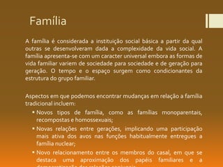 Família
A família é considerada a instituição social básica a partir da qual
outras se desenvolveram dada a complexidade da vida social. A
família apresenta-se com um caracter universal embora as formas de
vida familiar variem de sociedade para sociedade e de geração para
geração. O tempo e o espaço surgem como condicionantes da
estrutura do grupo familiar.
Aspectos em que podemos encontrar mudanças em relação a família
tradicional incluem:
 Novos tipos de família, como as famílias monoparentais,
recompostas e homossexuais;
 Novas relações entre gerações, implicando uma participação
mais ativa dos avos nas funções habitualmente entregues a
família nuclear;
 Novo relacionamento entre os membros do casal, em que se
destaca uma aproximação dos papéis familiares e a
 