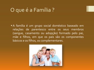 O que é a Família ?
A família é um grupo social doméstico baseado em
relações de parentesco entre os seus membros
(sangue, casamento ou adopção) formado pelo pai,
mãe e filhos, em que os pais são os componentes
básicos e os filhos, os complementares.
 