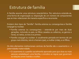 Estrutura de família
A família assume uma estrutura característica. Por estrutura entende-se,
uma forma de organização ou disposição de um número de componentes
que se inter-relacionam de maneira específica e recorrente.
Existem dois tipos de “família”: família extensa ou consanguínea e família
conjugal ou nuclear.
 Família extensa ou consanguínea – estende-se por mais de duas
gerações, incluindo os pais, os filhos casados ou solteiros, os genros e
noras, os netos, os tios e os primos.
 Família conjugal ou nuclear- é usualmente pensada em termos de um
grupo mais distinto, isto é o homem (pai), a mulher (mãe), e os filhos.
Os dois elementos institucionais centrais da família são o casamento e a
paternidade/ maternidade.
 O casamento é o padrão socialmente aprovado para que duas ou mais
pessoas estabeleçam uma família, e envolve as regras que governam
as relações entre marido e mulher.
 