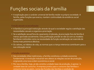 Funções sociais da Família
 A explicação para o carácter universal de família reside na própria sociedade. A
família, pelas funções que exerce, mantem continuidade da existência social
organizada.
Função sexual e a socialização
 A família é a principal instituição através da qual a sociedade regula a satisfação das
necessidades sexuais e organiza a procriação.
 Se a satisfação sexual fora do casamento é tolerada, já procriação fora da família é
menos aprovada socialmente. Esta justificação prende-se não só com os modelos
familiares instituídos como na necessidade da função socialização ser exercida de
forma mais próxima e afectiva.
 Os valores, os hábitos de vida, as normas que a criança interioriza contribuem para a
sua colocação social.
A função económica
 Nas sociedades ditas tradicionais, a família constituía a unidade economia
fundamental. A revolução industrial veio alterar as relações sociais de produção,
originando uma nova ordem económica e social.
 Por isso a família, hoje, já não constitui unidade-base da produção, é apenas ´a
unidade base do consumo. A empresa produz para o consumo das famílias e
consumo torna-se assim, numa das funções das famílias e condição de
 