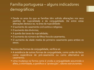 Família portuguesa – alguns indicadores
demográficos
 Desde os anos 60 que as famílias têm sofrido alterações nos seus
padrões de nupcialidade e da conjugalidade. De entre estas
alterações destaca-se, na área da nupcialidade:
 O aumento do casamento civil contra o religioso;
 O aumento dos divórcios;
 A queda das taxas da nupcialidade;
 O aumento do número de filhos fora do casamento;
 O aumento da idade media do primeiro casamento para ambos os
sexos.
Na área das formas de conjugalidade, verifica-se:
 A existência de outras formas de conjugalidade, como união de facto
como experiência de pré-casamento ou como alternativa ao
casamento;
 Uma mudança na forma como é vivida a conjugalidade assumindo o
afeto, a intimidade, a partilha e a “protecção”, valores estruturantes.
 