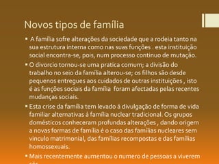 Novos tipos de família
 A família sofre alterações da sociedade que a rodeia tanto na
sua estrutura interna como nas suas funções . esta instituição
social encontra-se, pois, num processo continuo de mutação.
 O divorcio tornou-se uma pratica comum; a divisão do
trabalho no seio da família alterou-se; os filhos são desde
pequenos entregues aos cuidados de outras instituições , isto
é as funções sociais da família foram afectadas pelas recentes
mudanças sociais.
 Esta crise da família tem levado á divulgação de forma de vida
familiar alternativas á família nuclear tradicional. Os grupos
domésticos conheceram profundas alterações , dando origem
a novas formas de família é o caso das famílias nucleares sem
vinculo matrimonial, das famílias recompostas e das famílias
homossexuais.
 Mais recentemente aumentou o numero de pessoas a viverem
 