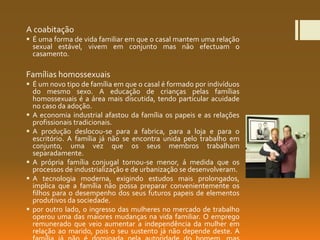A coabitação
 É uma forma de vida familiar em que o casal mantem uma relação
sexual estável, vivem em conjunto mas não efectuam o
casamento.
Famílias homossexuais
 É um novo tipo de família em que o casal é formado por indivíduos
do mesmo sexo. A educação de crianças pelas famílias
homossexuais é a área mais discutida, tendo particular acuidade
no caso da adoção.
 A economia industrial afastou da família os papeis e as relações
profissionais tradicionais.
 A produção deslocou-se para a fabrica, para a loja e para o
escritório. A família já não se encontra unida pelo trabalho em
conjunto, uma vez que os seus membros trabalham
separadamente.
 A própria família conjugal tornou-se menor, á medida que os
processos de industrialização e de urbanização se desenvolveram.
 A tecnologia moderna, exigindo estudos mais prolongados,
implica que a família não possa preparar convenientemente os
filhos para o desempenho dos seus futuros papeis de elementos
produtivos da sociedade.
 por outro lado, o ingresso das mulheres no mercado de trabalho
operou uma das maiores mudanças na vida familiar. O emprego
remunerado que veio aumentar a independência da mulher em
relação ao marido, pois o seu sustento já não depende deste. A
 