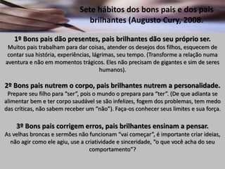Sete hábitos dos bons pais e dos pais
brilhantes (Augusto Cury, 2008.
1º Bons pais dão presentes, pais brilhantes dão seu próprio ser.
Muitos pais trabalham para dar coisas, atender os desejos dos filhos, esquecem de
contar sua história, experiências, lágrimas, seu tempo. (Transforme a relação numa
aventura e não em momentos trágicos. Eles não precisam de gigantes e sim de seres
humanos).
2º Bons pais nutrem o corpo, pais brilhantes nutrem a personalidade.
Prepare seu filho para “ser”, pois o mundo o prepara para “ter”. (De que adianta se
alimentar bem e ter corpo saudável se são infelizes, fogem dos problemas, tem medo
das críticas, não sabem receber um “não”). Faça-os conhecer seus limites e sua força.
3º Bons pais corrigem erros, pais brilhantes ensinam a pensar.
As velhas broncas e sermões não funcionam “vai começar”, é importante criar ideias,
não agir como ele agiu, use a criatividade e sinceridade, “o que você acha do seu
comportamento”?
 