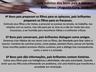 Sete hábitos dos bons pais e dos pais
brilhantes (Augusto Cury, 2008.
4º Bons pais preparam os filhos para os aplausos, pais brilhantes
preparam os filhos para os fracassos.
Estimule seus filhos a ter metas, a procurar os sucesso no estudo, no trabalho, nas
relações com os outros, mas não pare por ai, leve-os a não ter medo dos seus
insucessos, a ser humilde para reconhecer falhas e a enfrentar críticas.
5º Bons pais conversam, pais brilhantes dialogam como amigos.
Devemos criar hábitos de nos reunir com os filhos, dar liberdade para falar sobre si
mesmo. Combine de cozinhar juntos, conte piadas, plantem flores, pescar em família.
Essas reuniões podem provocar efeitos curativos, pois o diálogo traz consequências
como, o amor e a amizade.
6º Bons pais dão informações, pais brilhantes contam histórias.
Cative seus filhos pela sua inteligência e afetividade, não pela autoridade. Quando
sentir que seu filho está enfrentando um problema, crie uma história que transforme a
ansiedade em motivação.
 