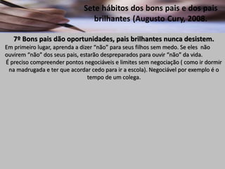 7º Bons pais dão oportunidades, pais brilhantes nunca desistem.
Em primeiro lugar, aprenda a dizer “não” para seus filhos sem medo. Se eles não
ouvirem “não” dos seus pais, estarão despreparados para ouvir “não” da vida.
É preciso compreender pontos negociáveis e limites sem negociação ( como ir dormir
na madrugada e ter que acordar cedo para ir a escola). Negociável por exemplo é o
tempo de um colega.
 