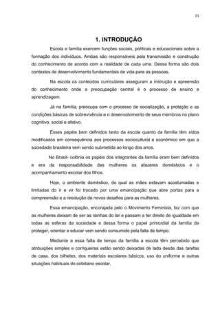 11
1. INTRODUÇÃO
Escola e família exercem funções sociais, políticas e educacionais sobre a
formação dos indivíduos. Ambas são responsáveis pela transmissão e construção
do conhecimento de acordo com a realidade de cada uma. Dessa forma são dois
contextos de desenvolvimento fundamentais de vida para as pessoas.
Na escola os conteúdos curriculares asseguram a instrução e apreensão
do conhecimento onde a preocupação central é o processo de ensino e
aprendizagem.
Já na família, preocupa com o processo de socialização, a proteção e as
condições básicas de sobrevivência e o desenvolvimento de seus membros no plano
cognitivo, social e afetivo.
Esses papéis bem definidos tanto da escola quanto da família têm sidos
modificados em consequência aos processos sociocultural e econômico em que a
sociedade brasileira vem sendo submetida ao longo dos anos.
No Brasil- colônia os papéis dos integrantes da família eram bem definidos
e era da responsabilidade das mulheres os afazeres domésticos e o
acompanhamento escolar dos filhos.
Hoje, o ambiente doméstico, do qual as mães estavam acostumadas e
limitadas do ir e vir foi trocado por uma emancipação que abre portas para a
compreensão e a resolução de novos desafios para as mulheres.
Essa emancipação, encorajada pelo o Movimento Feminista, faz com que
as mulheres deixam de ser as rainhas do lar e passam a ter direito de igualdade em
todas as esferas da sociedade e dessa forma o papel primordial da família de
proteger, orientar e educar vem sendo consumido pela falta de tempo.
Mediante a essa falta de tempo da família a escola têm percebido que
atribuições simples e corriqueiras estão sendo deixadas de lado desde das tarefas
de casa, dos bilhetes, dos materiais escolares básicos, uso do uniforme e outras
situações habituais do cotidiano escolar.
 