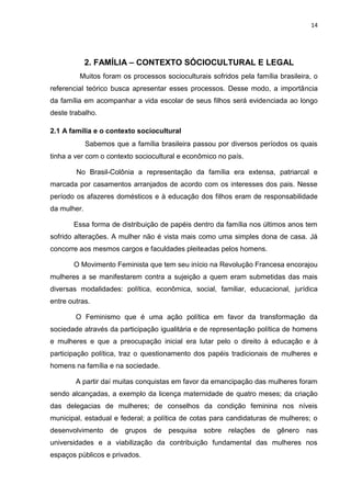 14
2. FAMÍLIA – CONTEXTO SÓCIOCULTURAL E LEGAL
Muitos foram os processos socioculturais sofridos pela família brasileira, o
referencial teórico busca apresentar esses processos. Desse modo, a importância
da família em acompanhar a vida escolar de seus filhos será evidenciada ao longo
deste trabalho.
2.1 A família e o contexto sociocultural
Sabemos que a família brasileira passou por diversos períodos os quais
tinha a ver com o contexto sociocultural e econômico no país.
No Brasil-Colônia a representação da família era extensa, patriarcal e
marcada por casamentos arranjados de acordo com os interesses dos pais. Nesse
período os afazeres domésticos e à educação dos filhos eram de responsabilidade
da mulher.
Essa forma de distribuição de papéis dentro da família nos últimos anos tem
sofrido alterações. A mulher não é vista mais como uma simples dona de casa. Já
concorre aos mesmos cargos e faculdades pleiteadas pelos homens.
O Movimento Feminista que tem seu início na Revolução Francesa encorajou
mulheres a se manifestarem contra a sujeição a quem eram submetidas das mais
diversas modalidades: política, econômica, social, familiar, educacional, jurídica
entre outras.
O Feminismo que é uma ação política em favor da transformação da
sociedade através da participação igualitária e de representação política de homens
e mulheres e que a preocupação inicial era lutar pelo o direito à educação e à
participação política, traz o questionamento dos papéis tradicionais de mulheres e
homens na família e na sociedade.
A partir daí muitas conquistas em favor da emancipação das mulheres foram
sendo alcançadas, a exemplo da licença maternidade de quatro meses; da criação
das delegacias de mulheres; de conselhos da condição feminina nos níveis
municipal, estadual e federal; a política de cotas para candidaturas de mulheres; o
desenvolvimento de grupos de pesquisa sobre relações de gênero nas
universidades e a viabilização da contribuição fundamental das mulheres nos
espaços públicos e privados.
 