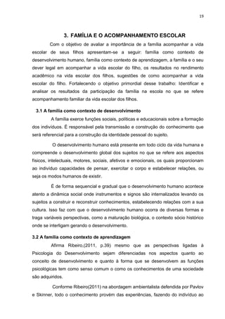 19
3. FAMÍLIA E O ACOMPANHAMENTO ESCOLAR
Com o objetivo de avaliar a importância de a família acompanhar a vida
escolar de seus filhos apresentam-se a seguir: família como contexto de
desenvolvimento humano, família como contexto de aprendizagem, a família e o seu
dever legal em acompanhar a vida escolar do filho, os resultados no rendimento
acadêmico na vida escolar dos filhos, sugestões de como acompanhar a vida
escolar do filho. Fortalecendo o objetivo primordial desse trabalho: Identificar e
analisar os resultados da participação da família na escola no que se refere
acompanhamento familiar da vida escolar dos filhos.
3.1 A família como contexto de desenvolvimento
A família exerce funções sociais, políticas e educacionais sobre a formação
dos indivíduos. É responsável pela transmissão e construção do conhecimento que
será referencial para a construção da identidade pessoal do sujeito.
O desenvolvimento humano está presente em todo ciclo da vida humana e
compreende o desenvolvimento global dos sujeitos no que se refere aos aspectos
físicos, intelectuais, motores, sociais, afetivos e emocionais, os quais proporcionam
ao indivíduo capacidades de pensar, exercitar o corpo e estabelecer relações, ou
seja os modos humanos de existir.
É de forma sequencial e gradual que o desenvolvimento humano acontece
atento a dinâmica social onde instrumentos e signos são internalizados levando os
sujeitos a construir e reconstruir conhecimentos, estabelecendo relações com a sua
cultura. Isso faz com que o desenvolvimento humano ocorra de diversas formas e
traga variáveis perspectivas, como a maturação biológica, o contexto sócio histórico
onde se interligam gerando o desenvolvimento.
3.2 A família como contexto de aprendizagem
Afirma Ribeiro,(2011, p.39) mesmo que as perspectivas ligadas à
Psicologia do Desenvolvimento sejam diferenciadas nos aspectos quanto ao
conceito de desenvolvimento e quanto à forma que se desenvolvem as funções
psicológicas tem como senso comum o como os conhecimentos de uma sociedade
são adquiridos.
Conforme Ribeiro(2011) na abordagem ambientalista defendida por Pavlov
e Skinner, todo o conhecimento provém das experiências, fazendo do indivíduo ao
 