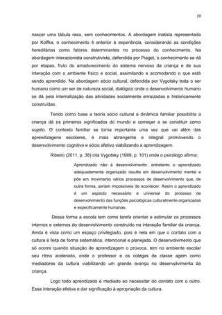 20
nascer uma tábula rasa, sem conhecimentos. A abordagem inatista representada
por Koffka, o conhecimento é anterior à experiência, considerando as condições
hereditárias como fatores determinantes no processo do conhecimento. Na
abordagem interacionista construtivista, defendida por Piaget, o conhecimento se dá
por etapas, fruto do amadurecimento do sistema nervoso da criança e de sua
interação com o ambiente físico e social, assimilando e acomodando o que está
sendo aprendido. Na abordagem sócio cultural, defendida por Vygotsky trata o ser
humano como um ser de natureza social, dialógico onde o desenvolvimento humano
se dá pela internalização das atividades socialmente enraizadas e historicamente
construídas.
Tendo como base a teoria sócio cultural a dinâmica familiar possibilita a
criança dá os primeiros significados do mundo e começar a se constituir como
sujeito. O contexto familiar se torna importante uma vez que vai além das
aprendizagens escolares, é mais abrangente e integral promovendo o
desenvolvimento cognitivo e sócio afetivo viabilizando a aprendizagem.
Ribeiro (2011, p. 38) cita Vygotsky (1989, p. 101) onde o psicólogo afirma:
Aprendizado não é desenvolvimento: entretanto o aprendizado
adequadamente organizado resulta em desenvolvimento mental e
põe em movimento vários processos de desenvolvimento que, de
outra forma, seriam impossíveis de acontecer. Assim o aprendizado
é um aspecto necessário e universal do processo de
desenvolvimento das funções psicológicas culturalmente organizadas
e especificamente humanas.
Dessa forma a escola tem como tarefa orientar e estimular os processos
internos e externos do desenvolvimento construído na interação familiar da criança.
Ainda é vista como um espaço privilegiado, pois é nela em que o contato com a
cultura é feita de forma sistemática, intencional e planejada. O desenvolvimento que
só ocorre quando situação de aprendizagem o provoca, tem no ambiente escolar
seu ritmo acelerado, onde o professor e os colegas de classe agem como
mediadores da cultura viabilizando um grande avanço no desenvolvimento da
criança.
Logo todo aprendizado é mediado ao necessitar do contato com o outro.
Essa interação efetiva e dar significação à apropriação da cultura.
 