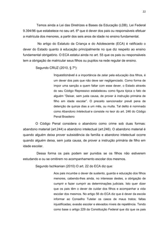 22
Temos ainda a Lei das Diretrizes e Bases da Educação (LDB), Lei Federal
9.394/96 que estabelece no seu art. 6º que é dever dos pais ou responsáveis efetuar
a matrícula dos menores, a partir dos seis anos de idade no ensino fundamental.
No artigo do Estatuto da Criança e do Adolescente (ECA) é ratificado o
dever do Estado quanto à educação principalmente no que diz respeito ao ensino
fundamental obrigatório. O ECA estatui ainda no art. 55 que os pais ou responsáveis
tem a obrigação de matricular seus filhos ou pupilos na rede regular de ensino.
Segundo CRUZ (2010, § 7º):
Inquestionável é a importância de zelar pela educação dos filhos, é
um dever dos pais que não deve ser negligenciado. Como forma de
impor uma sanção a quem faltar com esse dever, o Estado através
do seu Código Repressivo estabeleceu como figura típica o fato de
alguém “Deixar, sem justa causa, de prover à instrução primária de
filho em idade escolar”. O preceito sancionador prevê pena de
detenção de quinze dias a um mês, ou multa. Tal delito é nominado
como Abandono Intelectual e consiste no teor do art. 246 do Código
Penal Brasileiro
O Código Penal considera o abandono como crime sob duas formas:
abandono material (art.244) e abandono intelectual (art.246). O abandono material é
quando alguém deixa prover subsistência da família e abandono intelectual ocorre
quando alguém deixa, sem justa causa, de prover a instrução primária de filho em
idade escolar.
Dessa forma os pais podem ser punidos se os filhos não estiverem
estudando e ou se omitirem no acompanhamento escolar dos mesmos.
Segundo Ischkanian (2010) O art. 22 do ECA diz que:
Aos pais incumbe o dever de sustento, guarda e educação dos filhos
menores, cabendo-lhes ainda, no interesse destes, a obrigação de
cumprir e fazer cumprir as determinações judiciais. Isto quer dizer
que os pais têm o dever de cuidar dos filhos e acompanhar a vida
escolar dos mesmos. No artigo 56 do ECA diz que é dever da escola
informar ao Conselho Tutelar os casos de maus tratos; faltas
injustificadas; evasão escolar e elevados níveis de repetência. Tendo
como base o artigo 229 da Constituição Federal que diz que os pais
 