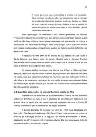 26
A receita para uma boa escola pública é simples e dá resultados.
Seus principais ingredientes são a participação dos pais, o interesse
da família pela vida escolar do aluno, o estímulo à leitura e o hábito
de fazer e corrigir o dever de casa. Junta-se a isso a vontade do
diretor em colocar em prática essas lições e, como resultado, há uma
melhoria no desempenho.
Essa reportagem foi coordenada pela diretora-presidente do Instituto
Protagonistés ela afirma que mesmo os pais com pouca escolaridade podem ajudar
os filhos a ter boas notas se demonstrarem interesse pela vida escolar da criança e
participarem das atividades do colégio. Essa preocupação com o cotidiano escolar
tem impacto muito positivo principalmente quando se trata do auxílio da família nos
deveres de casa.
A pesquisa foi feita com 26 mil alunos de 200 escolas de São Paulo e
Santa Catarina que fazem parte do projeto Gestão para o Sucesso Escolar
direcionada aos diretores, onde os dados comprovam que a receita acima de fato
ajuda a melhorar o desempenho dos alunos.
Os dados obtidos mostraram que alunos que tinham o hábito de fazer
dever de casa e que os pais tinham costume de perguntar se eles estavam indo bem
na escola, pais que costumam participar de reuniões, pais que estimulam o filho a
não faltar, a ter boas notas mostraram ter uma média superior nas avaliações feitas
em comparação aqueles alunos que os pais não faziam esses acompanhamentos
da vida escolar do estudante.
3.5 Sugestões para auxiliar no acompanhamento escolar do filho
Sabendo que os resultados do acompanhamento familiar na vida dos filhos
podem ser benéficos ou ruins e que o processo de aprendizagem dependerá em
grande parte do apoio dos pais segue algumas sugestões de como a Escola El
Shaday orienta seus pais a participar da educação dos filhos.
A Escola Elshaday foi fundada em abril de 1996. Está localizada em
Assunção - São Bernardo do Campo, São Paulo. Possui duas unidades de ensino. A
primeira de Educação Infantil e a segunda de Ensino Fundamental e Médio,
totalizando em 2015 mais de mil e trezentos alunos. Ela tem como ponto forte de
seu crescimento a parceria com os pais.
 