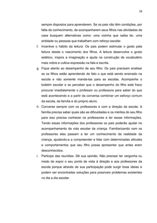 28
sempre dispostos para aprenderem. Se os pais não têm condições, por
falta de conhecimento, de acompanharem seus filhos nas atividades de
casa busquem alternativas como: uma vizinha que saiba ler, uma
entidade ou pessoas que trabalham com reforço escolar.
f. Incentive o hábito da leitura: Os pais podem estimular o gosto pela
leitura desde o nascimento dos filhos. A leitura desenvolve o gosto
estético, inspira a imaginação e ajuda na construção de vocabulário
mais nobre e cultiva expressão na fala e escrita.
g. Fique atento ao desempenho de seu filho: Os pais precisam analisar
se os filhos estão aprendendo de fato o que está sendo ensinado na
escola e não somente manda-las para as escolas. Acompanhe o
boletim escolar e se perceber que o desempenho do filho está fraco
procurar imediatamente o professor ou professora para saber do que
está acontecendo e a partir da conversa combinar um esforço comum
da escola, da família e do próprio aluno.
h. Converse sempre com os professores e com a direção da escola: A
família precisa saber quais são as dificuldades e os méritos do seu filho
para isso precisa conhecer os professores e ter essas informações.
Tendo essas informações dos professores os pais poderão ajudar no
acompanhamento da vida escolar da criança. Familiarizando com os
professores eles passam a ter um conhecimento da realidade da
criança, ajudando-a a compreender e lidar com determinadas atitudes
e comportamentos que seu filho possa apresentar que antes eram
desconhecidos.
i. Participe das reuniões: Dê sua opinião. Não precisar ter vergonha ou
medo de expor o seu ponto de vista à direção e aos professores da
escola porque através de sua participação pode surgir boas ideias e
podem ser encontradas soluções para possíveis problemas existentes
no dia a dia escolar.
 
