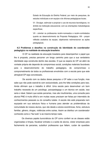 30
Estado de Educação do Distrito Federal, por meio de pesquisas, de
estudos individuais e em equipe e de oficinas pedagógicas locais;
VI - Divulgar, estimular e propiciar o uso de recursos tecnológicos, no
âmbito da instituição educacional, com as orientações metodológicas
específicas;
VII - orientar os professores recém-nomeados e recém-contratados
quanto ao desenvolvimento da Proposta Pedagógica; VIII - propor
reflexão avaliativa da equipe, objetivando redimensionar as ações
pedagógicas.
4.2 Problemas e desafios na construção da identidade do coordenador
pedagógico na realidade da educação brasileira
O CP na realidade da educação brasileira para desempenhar o papel que
lhe é proposto, precisa percorrer um longo caminho para que a sua verdadeira
identidade seja construída dentro das escolas. O que se espera do CP vai além da
vontade própria ele depende de compromisso social, condições materiais favoráveis
para o desenvolvimento do trabalho pedagógico, de compromisso e
comprometimento de todos os profissionais envolvidos com a escola para que este
almejável CP seja concretizado.
De acordo com os dados dessa pesquisa o CP sabe a sua função, mas
sabe que não pode exercê-la com exclusividade, pois lhe falta condições para isso.
Ainda afirmam que o trabalho é difícil. Uma escola para desenvolver um bom
trabalho necessita de um psicólogo, psicopedagogo e um técnico em saúde, isso
seria o ideal. Sabem que existe parcerias, mas são insuficientes, uma consulta para
alunos PNE é muito difícil e em muitas vezes precisam ser feitas por intermédio de
conhecimentos pessoais ou do conselho tutelar. A escola não está preparada nem
equipada em sua estrutura física e humana para atender as problemáticas da
comunidade de nossos alunos, que vão desde a sócios econômicas, fome, estrutura
familiar, gênero, drogas, violências entre outras. Assim se distribui um coordenador
conhecido como o “faz tudo” e ao mesmo tempo nada.
Os diversos papéis burocráticos do CP como conferir se as classes estão
organizadas e limpas, fiscalizar entrada e a saída de alunos, visitar empresas para
fechamento de parcerias, substituir professores que faltam, cuidar de questões
 