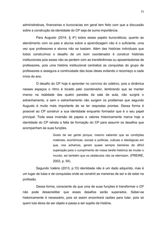 31
administrativas, financeiras e burocracias em geral tem feito com que a discussão
sobre a construção da identidade do CP seja de suma importância.
Para Augusto (2014, § 4º) todos esses papéis burocráticos, quanto ao
atendimento com os pais e alunos sobre a aprendizagem não é o suficiente, uma
vez que professores e alunos não se bastam. Além das histórias individuais que
todos construímos o desafio de um bom coordenador é construir histórias
institucionais pois essas não se perdem com as transferências ou aposentadorias de
professores, pois uma história institucional centraliza as conquistas do grupo de
professores e assegura a continuidade das boas ideias evitando o recomeço a cada
início do ano.
O desafio do CP hoje é aprender no convívio do coletivo, pois a dinâmica
nesses espaços o ritmo é tocado pelo coordenador, lembrando que se manter
imerso na realidade das quatro paredes da sala de aula, não surgirá o
estranhamento, e sem o estranhamento não surgem os problemas que segundo
Augusto é muito mais importante de se ter respostas prontas. Dessa forma é
possível ao CP construir a sua identidade enquanto formador que é o seu papel
principal. Toda essa inversão de papeis e valores historicamente marca hoje a
identidade do CP retrata a falta de formação do CP para assumir os desafios que
acompanham às suas funções.
Gosto de ser gente porque, mesmo sabendo que as condições
materiais, econômicas, sociais e políticas, cultuais e ideológicas em
que, nos achamos, geram quase sempre barreiras de difícil
superação para o cumprimento de nossa tarefa histórica de mudar o
mundo, sei também que os obstáculos não se eternizam. (FREIRE,
2003, p. 54).
Segundo Valério (2013, p.15) identidade não é um dado adquirido, mas é
um lugar de lutas e de conquistas onde se constrói as maneiras de ser e de estar na
profissão.
Dessa forma, consciente de que uma de suas funções é transformar o CP
não pode desacreditar que esses desafios serão superados. Saber-se
historicamente é necessário, pois só assim encontrará razões para lutar, pois só
quem luta deixa de ser objeto e passa a ser sujeito da história.
 