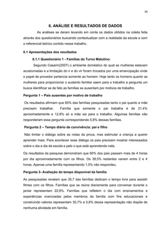 39
6. ANÁLISE E RESULTADOS DE DADOS
As análises se deram levando em conta os dados obtidos na coleta feita
através dos questionários buscando contextualizar com a realidade da escola e com
o referencial teórico contido nesse trabalho.
6.1 Apresentações dos resultados
6.1.1 Questionário 1 - Famílias do Turno Matutino:
Segundo Casarin(2007) o ambiente doméstico do qual as mulheres estavam
acostumadas e a limitação do ir e do vir foram trocados por uma emancipação onde
o papel de provedor pertencia somente ao homem. Hoje tanto os homens quanto as
mulheres para proporcionar o sustento familiar saem para o trabalho a pergunta um
busca identificar se de fato as famílias se ausentam por motivos de trabalho.
Pergunta 1 – Pais ausentes por motivo de trabalho
Os resultados afirmam que 60% das famílias pesquisadas tanto o pai quanto a mãe
precisam trabalhar. Família que somente o pai trabalha é de 21,4%
aproximadamente e 12,8% só a mãe sai para o trabalho. Algumas famílias não
responderam essa pergunta correspondendo 5,8% dessas famílias.
Pergunta 2 – Tempo diário de convivência: pai e filho
Não limitar o diálogo sobre as notas da prova, mas estimular a criança a querer
aprender mais. Para acontecer esse diálogo os pais precisam mostrar interessados
sobre o dia a dia da escola e pelo o que está aprendendo nela,
Os resultados da pesquisa demonstram que 60% dos pais passam mais de 4 horas
por dia aproximadamente com os filhos. Os 38,5% restantes variam entre 2 e 4
horas. Apenas uma família representando 1,5% não respondeu.
Pergunta 3- Avaliação do tempo disponível da família
As pesquisadas revelam que 35,7 das famílias dedicam o tempo livre para assistir
filmes com os filhos. Famílias que se reúne diariamente para conversar durante o
jantar representam 22,8%. Famílias que refletem o dia com ensinamentos e
experiências vivenciadas pelos membros da família com fins educacionais e
construindo valores representam 35,7% e 5,8% dessa representação não dispõe de
nenhuma atividade em família.
 