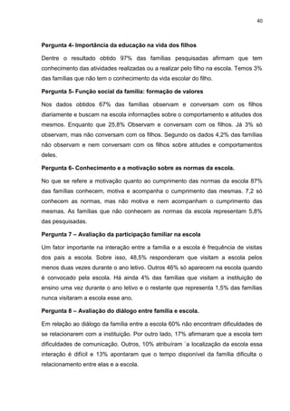 40
Pergunta 4- Importância da educação na vida dos filhos
Dentre o resultado obtido 97% das famílias pesquisadas afirmam que tem
conhecimento das atividades realizadas ou a realizar pelo filho na escola. Temos 3%
das famílias que não tem o conhecimento da vida escolar do filho.
Pergunta 5- Função social da família: formação de valores
Nos dados obtidos 67% das famílias observam e conversam com os filhos
diariamente e buscam na escola informações sobre o comportamento e atitudes dos
mesmos. Enquanto que 25,8% Observam e conversam com os filhos. Já 3% só
observam, mas não conversam com os filhos. Segundo os dados 4,2% das famílias
não observam e nem conversam com os filhos sobre atitudes e comportamentos
deles.
Pergunta 6- Conhecimento e a motivação sobre as normas da escola.
No que se refere a motivação quanto ao cumprimento das normas da escola 87%
das famílias conhecem, motiva e acompanha o cumprimento das mesmas. 7,2 só
conhecem as normas, mas não motiva e nem acompanham o cumprimento das
mesmas. As famílias que não conhecem as normas da escola representam 5,8%
das pesquisadas.
Pergunta 7 – Avaliação da participação familiar na escola
Um fator importante na interação entre a família e a escola é frequência de visitas
dos pais a escola. Sobre isso, 48,5% responderam que visitam a escola pelos
menos duas vezes durante o ano letivo. Outros 46% só aparecem na escola quando
é convocado pela escola. Há ainda 4% das famílias que visitam a instituição de
ensino uma vez durante o ano letivo e o restante que representa 1,5% das famílias
nunca visitaram a escola esse ano.
Pergunta 8 – Avaliação do diálogo entre família e escola.
Em relação ao diálogo da família entre a escola 60% não encontram dificuldades de
se relacionarem com a instituição. Por outro lado, 17% afirmaram que a escola tem
dificuldades de comunicação. Outros, 10% atribuíram `a localização da escola essa
interação é difícil e 13% apontaram que o tempo disponível da família dificulta o
relacionamento entre elas e a escola.
 