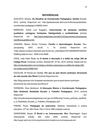 50
REFERÊNCIAS
AUGUSTO, Silvana. Os Desafios do Coordenador Pedagógico. Gestão Escolar.
2014. [online] Disponível em: http://gestaoescolar.abril.com.br/formacao/desafios-
coordenador-pedagogico-546602.shtml
BARROSO, André Luís Ruggiero. Instrumentos de pesquisa científica
qualitativa: vantagens, limitações, fidedignidade e confiabilidade. [online].
Disponível em: http://www.efdeportes.com/efd172/instrumentos-de-pesquisa-
cientifica-qualitativa.htm
CASARIN, Nelson Elinton Fonseca. Família e Aprendizagem Escolar. Rev.
psicopedag. 2007, vol.24, n. 74. [online] Disponível em:
<http://pepsic.bvsalud.org/scielo.php?script=sci_arttext&pid=S010384862007000200
009&lng=pt&nrm=iso>. ISSN 0103-8486.
CRUZ, João Hélio Reale da. O direito à educação e o delito do artigo 246 do
Código Penal. Conteúdo Jurídico, Brasília-DF: 07 fev. 2010. [online]. Disponível em:
http://conteudojuridico.com.br/artigo,o-direito-a-educacao-e-o-delito-do-artigo-246-
do-codigo-penal,25966.html
ESCOLAR, W Pensar em Gestão. Por que os pais devem participar ativamente
da vida escolar dos filhos? [online] Disponível em:
http://blog.wpensar.com.br/gestao-escolar/por-que-os-pais-devem-participar-
ativamente-da-vida-escolar-dos-filhos-2/
FERREIRA, Eliza Bartolozzi. A Educação Básica e Coordenação Pedagógica.
Sala Ambiente Realidade Escolar e Trabalho Pedagógico. 2014. [online]
Disponível em:
http://coordenacaoescolagestores.mec.gov.br/uft/file.php/1/coord_ped/sala_2/pdf/sal
a_2_Realidade_Escolar_e_Trabalho_Pedagogico.pdf
FREIRE, Paulo. Pedagogia da autonomia: Saberes necessários à pratica
educativa. 27ª ed. São Paulo. Paz e Terra.1996 (coleção Leitura).
GWERCMAN, Sergio. O Brasil e os homossexuais: Sim. Reportagem. Super
Interessante. Edição. 202. Julho. 2004. [online]. Disponível em:
http://super.abril.com.br/comportamento/o-brasil-e-os-homossexuais-sim
 