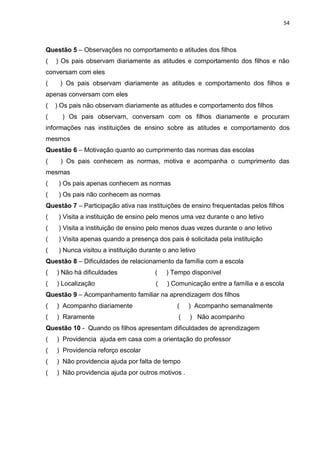 54
Questão 5 – Observações no comportamento e atitudes dos filhos
( ) Os pais observam diariamente as atitudes e comportamento dos filhos e não
conversam com eles
( ) Os pais observam diariamente as atitudes e comportamento dos filhos e
apenas conversam com eles
( ) Os pais não observam diariamente as atitudes e comportamento dos filhos
( ) Os pais observam, conversam com os filhos diariamente e procuram
informações nas instituições de ensino sobre as atitudes e comportamento dos
mesmos
Questão 6 – Motivação quanto ao cumprimento das normas das escolas
( ) Os pais conhecem as normas, motiva e acompanha o cumprimento das
mesmas
( ) Os pais apenas conhecem as normas
( ) Os pais não conhecem as normas
Questão 7 – Participação ativa nas instituições de ensino frequentadas pelos filhos
( ) Visita a instituição de ensino pelo menos uma vez durante o ano letivo
( ) Visita a instituição de ensino pelo menos duas vezes durante o ano letivo
( ) Visita apenas quando a presença dos pais é solicitada pela instituição
( ) Nunca visitou a instituição durante o ano letivo
Questão 8 – Dificuldades de relacionamento da família com a escola
( ) Não há dificuldades ( ) Tempo disponível
( ) Localização ( ) Comunicação entre a família e a escola
Questão 9 – Acompanhamento familiar na aprendizagem dos filhos
( ) Acompanho diariamente ( ) Acompanho semanalmente
( ) Raramente ( ) Não acompanho
Questão 10 - Quando os filhos apresentam dificuldades de aprendizagem
( ) Providencia ajuda em casa com a orientação do professor
( ) Providencia reforço escolar
( ) Não providencia ajuda por falta de tempo
( ) Não providencia ajuda por outros motivos .
 