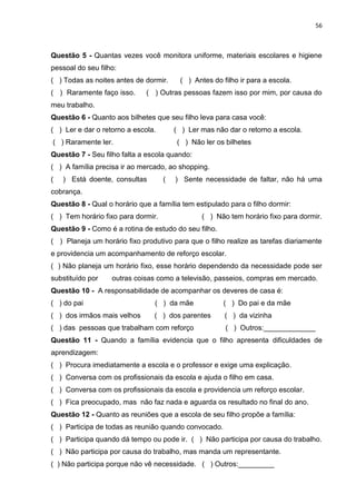 56
Questão 5 - Quantas vezes você monitora uniforme, materiais escolares e higiene
pessoal do seu filho:
( ) Todas as noites antes de dormir. ( ) Antes do filho ir para a escola.
( ) Raramente faço isso. ( ) Outras pessoas fazem isso por mim, por causa do
meu trabalho.
Questão 6 - Quanto aos bilhetes que seu filho leva para casa você:
( ) Ler e dar o retorno a escola. ( ) Ler mas não dar o retorno a escola.
( ) Raramente ler. ( ) Não ler os bilhetes
Questão 7 - Seu filho falta a escola quando:
( ) A família precisa ir ao mercado, ao shopping.
( ) Está doente, consultas ( ) Sente necessidade de faltar, não há uma
cobrança.
Questão 8 - Qual o horário que a família tem estipulado para o filho dormir:
( ) Tem horário fixo para dormir. ( ) Não tem horário fixo para dormir.
Questão 9 - Como é a rotina de estudo do seu filho.
( ) Planeja um horário fixo produtivo para que o filho realize as tarefas diariamente
e providencia um acompanhamento de reforço escolar.
( ) Não planeja um horário fixo, esse horário dependendo da necessidade pode ser
substituído por outras coisas como a televisão, passeios, compras em mercado.
Questão 10 - A responsabilidade de acompanhar os deveres de casa é:
( ) do pai ( ) da mãe ( ) Do pai e da mãe
( ) dos irmãos mais velhos ( ) dos parentes ( ) da vizinha
( ) das pessoas que trabalham com reforço ( ) Outros:_____________
Questão 11 - Quando a família evidencia que o filho apresenta dificuldades de
aprendizagem:
( ) Procura imediatamente a escola e o professor e exige uma explicação.
( ) Conversa com os profissionais da escola e ajuda o filho em casa.
( ) Conversa com os profissionais da escola e providencia um reforço escolar.
( ) Fica preocupado, mas não faz nada e aguarda os resultado no final do ano.
Questão 12 - Quanto as reuniões que a escola de seu filho propõe a família:
( ) Participa de todas as reunião quando convocado.
( ) Participa quando dá tempo ou pode ir. ( ) Não participa por causa do trabalho.
( ) Não participa por causa do trabalho, mas manda um representante.
( ) Não participa porque não vê necessidade. ( ) Outros:_________
 