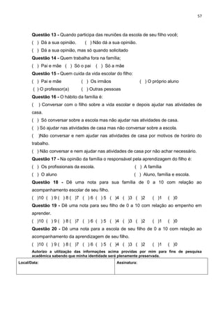 57
Questão 13 - Quando participa das reuniões da escola de seu filho você;
( ) Dá a sua opinião. ( ) Não dá a sua opinião.
( ) Dá a sua opinião, mas só quando solicitado
Questão 14 - Quem trabalha fora na família;
( ) Pai e mãe ( ) Só o pai ( ) Só a mãe
Questão 15 - Quem cuida da vida escolar do filho:
( ) Pai e mãe ( ) Os irmãos ( ) O próprio aluno
( ) O professor(a) ( ) Outras pessoas
Questão 16 - O hábito da família é:
( ) Conversar com o filho sobre a vida escolar e depois ajudar nas atividades de
casa.
( ) Só conversar sobre a escola mas não ajudar nas atividades de casa.
( ) Só ajudar nas atividades de casa mas não conversar sobre a escola.
( )Não conversar e nem ajudar nas atividades de casa por motivos de horário do
trabalho.
( ) Não conversar e nem ajudar nas atividades de casa por não achar necessário.
Questão 17 - Na opinião da família o responsável pela aprendizagem do filho é:
( ) Os profissionais da escola. ( ) A família
( ) O aluno ( ) Aluno, família e escola.
Questão 18 - Dê uma nota para sua família de 0 a 10 com relação ao
acompanhamento escolar de seu filho.
( )10 ( ) 9 ( ) 8 ( )7 ( ) 6 ( ) 5 ( )4 ( )3 ( )2 ( )1 ( )0
Questão 19 - Dê uma nota para seu filho de 0 a 10 com relação ao empenho em
aprender.
( )10 ( ) 9 ( ) 8 ( )7 ( ) 6 ( ) 5 ( )4 ( )3 ( )2 ( )1 ( )0
Questão 20 - Dê uma nota para a escola de seu filho de 0 a 10 com relação ao
acompanhamento da aprendizagem de seu filho.
( )10 ( ) 9 ( ) 8 ( )7 ( ) 6 ( ) 5 ( )4 ( )3 ( )2 ( )1 ( )0
Autorizo a utilização das informações acima providas por mim para fins de pesquisa
acadêmica sabendo que minha identidade será plenamente preservada.
Local/Data: Assinatura:
 