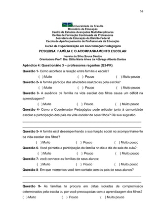 58
Universidade de Brasília
Ministério de Educação
Centro de Estudos Avançados Multidisciplinares
Centro de Formação Continuada de Professores
Secretaria de Educação do Distrito Federal
Escola de Aperfeiçoamento de Profissionais da Educação
Curso de Especialização em Coordenação Pedagógica
PESQUISA: FAMÍLIA E O ACOMPANHAMENTO ESCOLAR
Ivanete da Silva Sousa Santos
Orientadora Profª. Dra. Otília Maria Alves da Nóbrega Alberto Dantas
Apêndice 4: Questionário 3 – professores regentes (Q3-PR)
Questão 1- Como acontece a relação entre família e escola?
( ) Muito ( ) Pouco ( ) Muito pouco
Questão 2- A família participa das atividades realizadas pela escola?
( ) Muito ( ) Pouco ( ) Muito pouco
Questão 3- A ausência da família na vida escolar dos filhos causa um déficit na
aprendizagem?
( ) Muito ( ) Pouco ( ) Muito pouco
Questão 4- Como o Coordenador Pedagógico pode articular junto à comunidade
escolar a participação dos pais na vida escolar de seus filhos? Dê sua sugestão.
___________________________________________________________________
___________________________________________________________________
Questão 5- A família está desempenhando a sua função social no acompanhamento
da vida escolar dos filhos?
( ) Muito ( ) Pouco ( ) Muito pouco
Questão 6- Você percebe a participação da família no dia a dia de sala de aula?
( ) Muito ( ) Pouco ( ) Muito pouco
Questão 7- você conhece as famílias de seus alunos:
( ) Muito ( ) Pouco ( ) Muito pouco
Questão 8- Em que momentos você tem contato com os pais de seus alunos?
___________________________________________________________________
___________________________________________________________________
Questão 9- As famílias te procura em datas isoladas de compromissos
determinados pela escola ou por você preocupadas com a aprendizagem dos filhos?
( ) Muito ( ) Pouco ( ) Muito pouco
 
