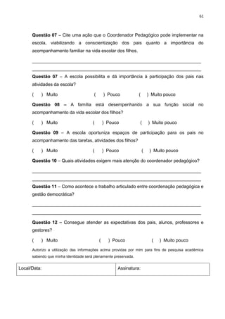 61
Questão 07 – Cite uma ação que o Coordenador Pedagógico pode implementar na
escola, viabilizando a conscientização dos pais quanto a importância do
acompanhamento familiar na vida escolar dos filhos.
___________________________________________________________________
___________________________________________________________________
Questão 07 – A escola possibilita e dá importância à participação dos pais nas
atividades da escola?
( ) Muito ( ) Pouco ( ) Muito pouco
Questão 08 – A família está desempenhando a sua função social no
acompanhamento da vida escolar dos filhos?
( ) Muito ( ) Pouco ( ) Muito pouco
Questão 09 – A escola oportuniza espaços de participação para os pais no
acompanhamento das tarefas, atividades dos filhos?
( ) Muito ( ) Pouco ( ) Muito pouco
Questão 10 – Quais atividades exigem mais atenção do coordenador pedagógico?
___________________________________________________________________
___________________________________________________________________
Questão 11 – Como acontece o trabalho articulado entre coordenação pedagógica e
gestão democrática?
___________________________________________________________________
___________________________________________________________________
Questão 12 – Consegue atender as expectativas dos pais, alunos, professores e
gestores?
( ) Muito ( ) Pouco ( ) Muito pouco
Autorizo a utilização das informações acima providas por mim para fins de pesquisa acadêmica
sabendo que minha identidade será plenamente preservada.
Local/Data: Assinatura:
 