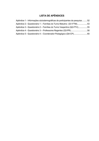 LISTA DE APÊNDICES
Apêndice 1 - Informações sóciodemográficas de participantes da pesquisa .........52
Apêndice 2 - Questionário 1 – Famílias do Turno Matutino (Q1-FTM)..................53
Apêndice 3 - Questionário 2 – Famílias do Turno Vespertino (Q2-FTV)................55
Apêndice 4 - Questionário 3 – Professores Regentes (Q3-PR).............................58
Apêndice 5 - Questionário 4 – Coordenador Pedagógico (Q4-CP)........................60
 