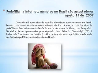 Cerca de mil novos sites de pedofilia são criados todos os meses no Brasil.
Destes, 52% tratam de crimes contra crianças de 9 a 13 anos, e 12% dos sites de
pedofilia expõem crimes contra bebês de zero a três meses de idade, com fotografias.
Os dados foram apresentados pelo deputado Luiz Eduardo Greenhalgh (PT) à
Embaixada Americana, em Brasília (...) O levantamento sobre a pedofilia revela ainda
que 76% dos pedófilos do mundo estão no Brasil.
*
 