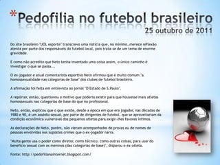 *
Do site brasileiro "UOL esporte" transcrevo uma notícia que, no mínimo, merece reflexão
atenta por parte dos responsáveis do futebol local, pois trata-se de um tema de enorme
gravidade.
E como não acredito que Neto tenha inventado uma coisa assim, o único caminho é
investigar o que se passa...
O ex-jogador e atual comentarista esportivo Neto afirmou que é muito comum "a
homossexualidade nas categorias de base" dos clubes de futebol brasileiro.
A afirmação foi feita em entrevista ao jornal "O Estado de S.Paulo".
A repórter, então, questionou o motivo que poderia existir para que houvesse mais atletas
homossexuais nas categorias de base do que no profissional.
Neto, então, explicou que o que existe, desde a época em que era jogador, nas décadas de
1980 e 90, é um assédio sexual, por parte de dirigentes de futebol, que se aproveitariam da
condição econômica vulnerável dos pequenos atletas para exigir-lhes favores íntimos.
As declarações de Neto, porém, não vieram acompanhadas de provas ou de nomes de
pessoas envolvidas nos supostos crimes que o ex-jogador narra.
"Muita gente usa o poder como diretor, como técnico, como outras coisas, para usar do
benefício sexual com os meninos (das categorias de base)", disparou o ex-atleta.
Fonte: http://pedofilianainternet.blogspot.com/
 