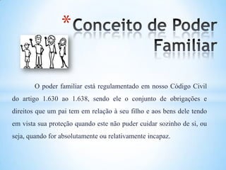 *
O poder familiar está regulamentado em nosso Código Civil
do artigo 1.630 ao 1.638, sendo ele o conjunto de obrigações e
direitos que um pai tem em relação à seu filho e aos bens dele tendo
em vista sua proteção quando este não puder cuidar sozinho de si, ou
seja, quando for absolutamente ou relativamente incapaz.
 