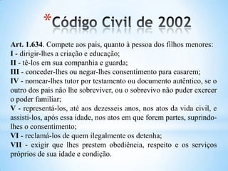 Art. 1.634. Compete aos pais, quanto à pessoa dos filhos menores:
I - dirigir-lhes a criação e educação;
II - tê-los em sua companhia e guarda;
III - conceder-lhes ou negar-lhes consentimento para casarem;
IV - nomear-lhes tutor por testamento ou documento autêntico, se o
outro dos pais não lhe sobreviver, ou o sobrevivo não puder exercer
o poder familiar;
V - representá-los, até aos dezesseis anos, nos atos da vida civil, e
assisti-los, após essa idade, nos atos em que forem partes, suprindo-
lhes o consentimento;
VI - reclamá-los de quem ilegalmente os detenha;
VII - exigir que lhes prestem obediência, respeito e os serviços
próprios de sua idade e condição.
*
 
