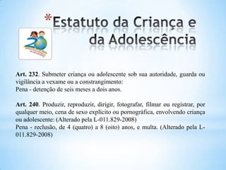 *
Art. 232. Submeter criança ou adolescente sob sua autoridade, guarda ou
vigilância a vexame ou a constrangimento:
Pena - detenção de seis meses a dois anos.
Art. 240. Produzir, reproduzir, dirigir, fotografar, filmar ou registrar, por
qualquer meio, cena de sexo explícito ou pornográfica, envolvendo criança
ou adolescente: (Alterado pela L-011.829-2008)
Pena - reclusão, de 4 (quatro) a 8 (oito) anos, e multa. (Alterado pela L-
011.829-2008)
 