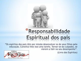 *
“Os espíritos dos pais têm por missão desenvolver os de seus filhos pela
educação. Constitui lhes isso uma tarefa. Tornar-se-ão culpados, se
vierem a falir no seu desempenho”.
(Livro dos Espíritos)
 