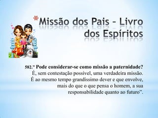 *
582.” Pode considerar-se como missão a paternidade?
É, sem contestação possível, uma verdadeira missão.
É ao mesmo tempo grandíssimo dever e que envolve,
mais do que o que pensa o homem, a sua
responsabilidade quanto ao futuro”.
 