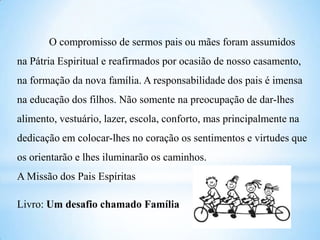 O compromisso de sermos pais ou mães foram assumidos
na Pátria Espiritual e reafirmados por ocasião de nosso casamento,
na formação da nova família. A responsabilidade dos pais é imensa
na educação dos filhos. Não somente na preocupação de dar-lhes
alimento, vestuário, lazer, escola, conforto, mas principalmente na
dedicação em colocar-lhes no coração os sentimentos e virtudes que
os orientarão e lhes iluminarão os caminhos.
A Missão dos Pais Espíritas
Livro: Um desafio chamado Família
 